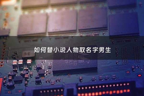如何替小说人物取名字男生 - 给小说人物取名字大全现代男