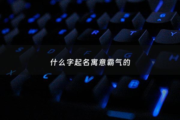 什么字起名寓意霸气的 - 什么字取名大气