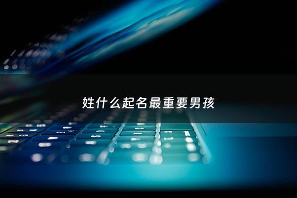 姓什么起名最重要男孩 - 姓什么字最好听