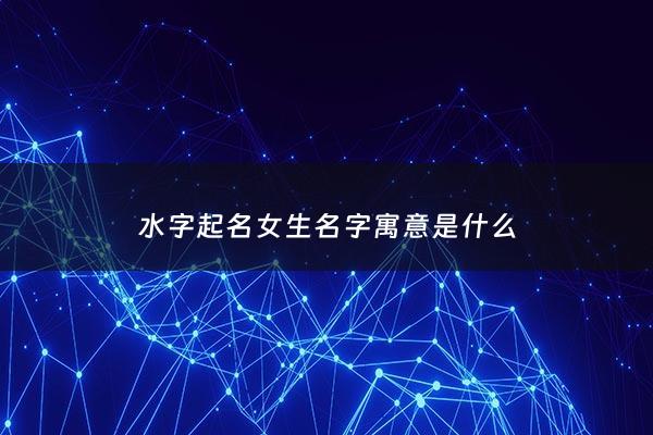 水字起名女生名字寓意是什么 - 水字起名女生名字寓意是什么含义