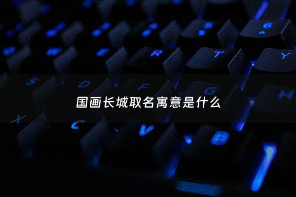 国画长城取名寓意是什么 - 长城画起名