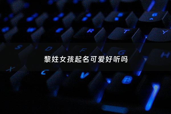 黎姓女孩起名可爱好听吗 - 2020黎姓女孩起名字大全免费