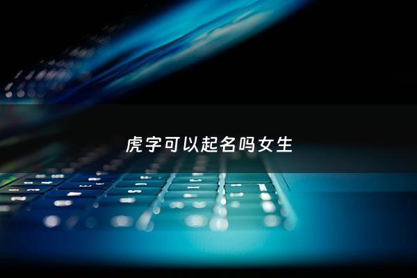 虎字可以起名吗女生 - 虎字可以起名吗女生怎么取