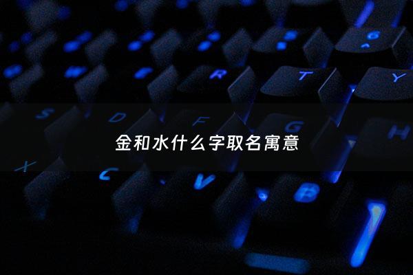 金和水什么字取名寓意 - 金和水在一起取名字好不好