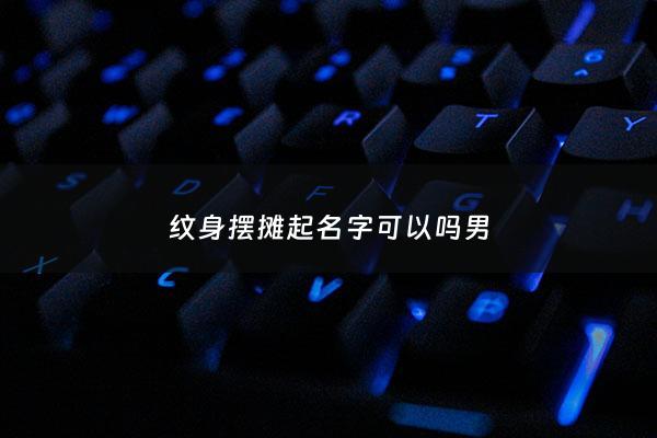 纹身摆摊起名字可以吗男 - 纹身摆摊起名字可以吗男生