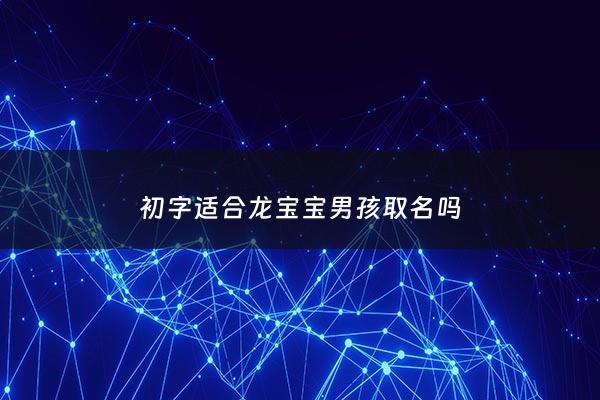 初字适合龙宝宝男孩取名吗 - 初这个字取名怎么样