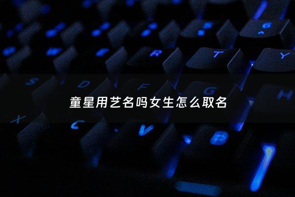童星用艺名吗女生怎么取名 - 童星姓名