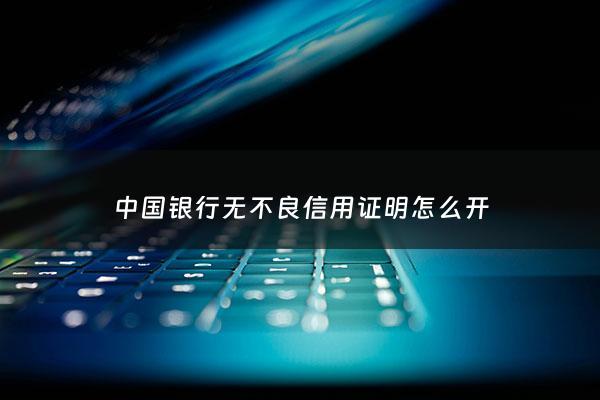 中国银行无不良信用证明怎么开 - 中国银行开信誉证明