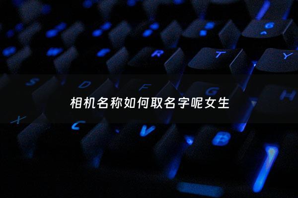 相机名称如何取名字呢女生 - 相机的名称有哪些