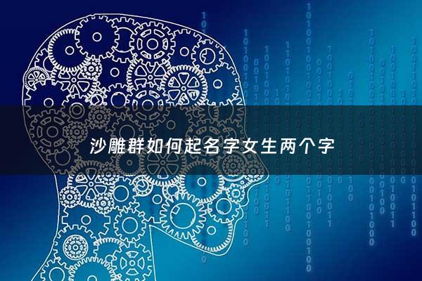 沙雕群如何起名字女生两个字 - 沙雕女群聊的名字可以起什么