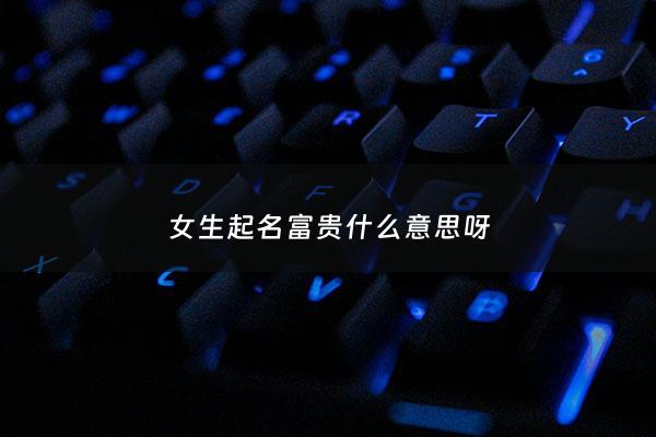 女生起名富贵什么意思呀 - 富贵女孩啥意思