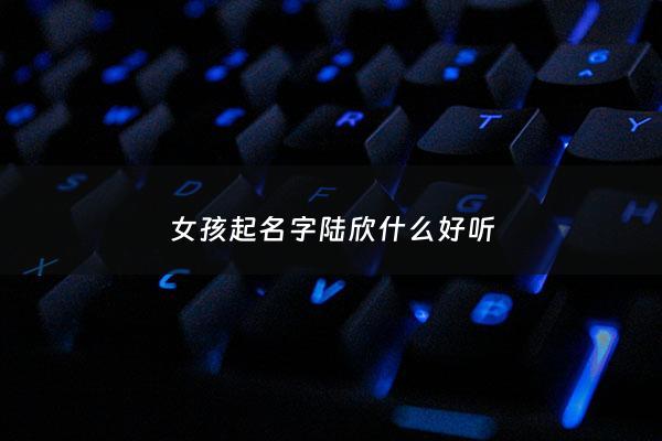 女孩起名字陆欣什么好听 - 陆欣妍这个名字怎么样