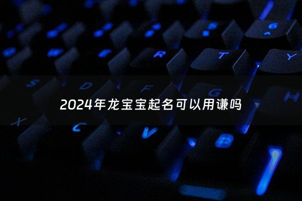 2024年龙宝宝起名可以用谦吗 - 2024年龙年宝宝