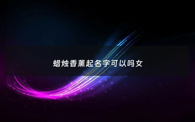 蜡烛香薰起名字可以吗女 - 蜡烛香薰对身体有害吗