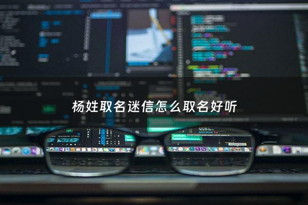 杨姓取名迷信怎么取名好听 - 杨姓有意思的名字