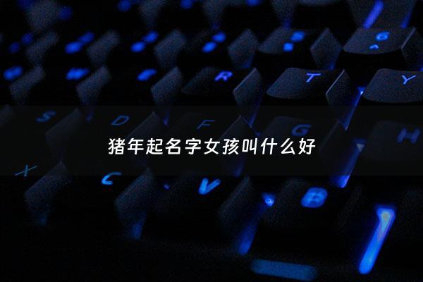 猪年起名字女孩叫什么好 - 猪年女宝宝名字宜用字