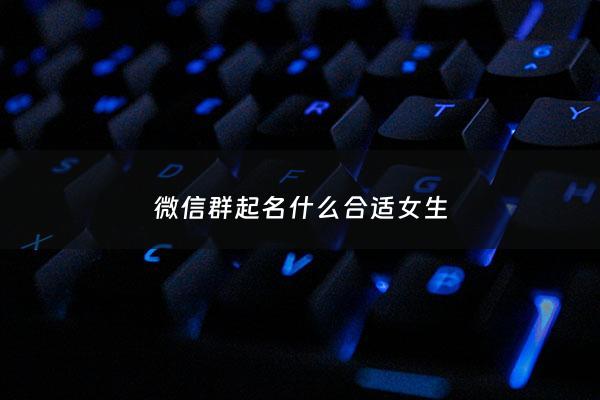 微信群起名什么合适女生 - 微信群名字2021最好听女