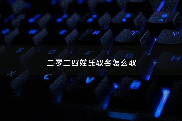 二零二四姓氏取名怎么取 - 二零二零年姓氏