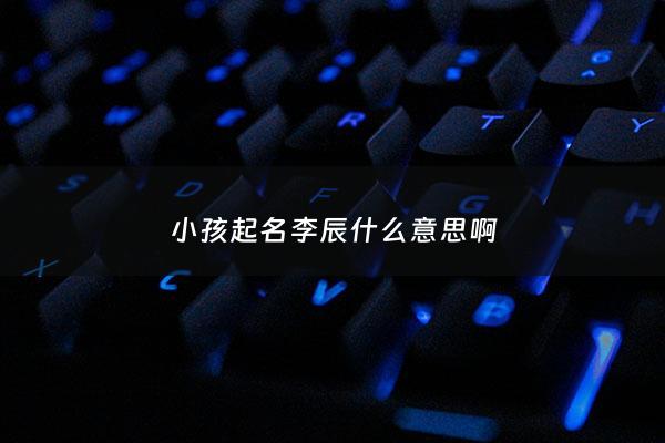 小孩起名李辰什么意思啊 - 李晨辰这个名字怎么样