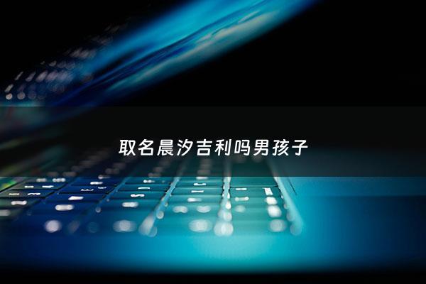 取名晨汐吉利吗男孩子 - 取名晨汐吉利吗男孩子怎么取