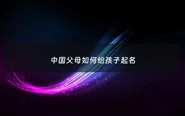 中国父母如何给孩子起名 - 中国父母如何给孩子起名字用英文表达出来
