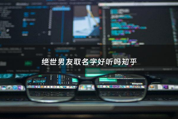 绝世男友取名字好听吗知乎 - 绝世男友取名字好听吗知乎全文