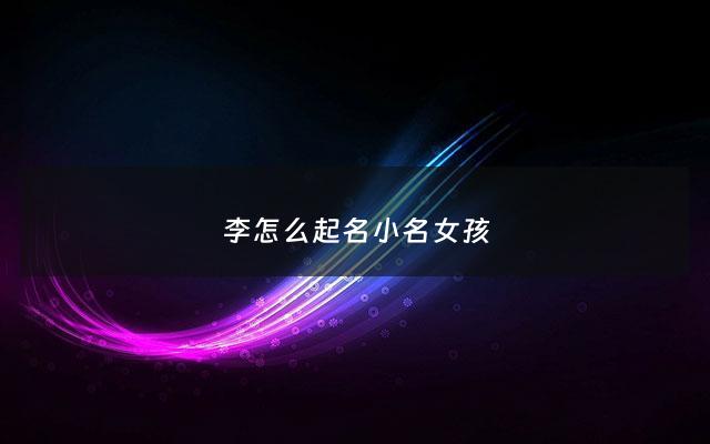 李怎么起名小名女孩 - 李怎么取名字女孩的名字