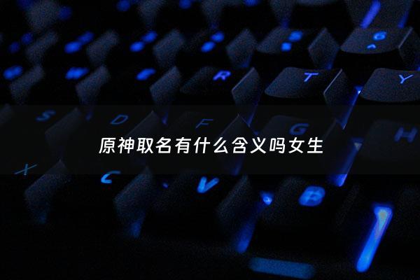 原神取名有什么含义吗女生 - 原神取名字大全