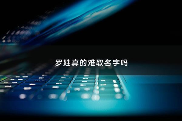 罗姓真的难取名字吗 - 罗姓取名最好听的名字
