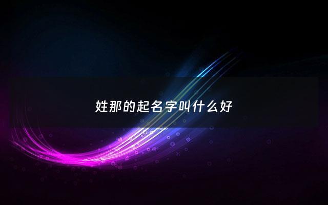 姓那的起名字叫什么好 - 姓那的是什么意思