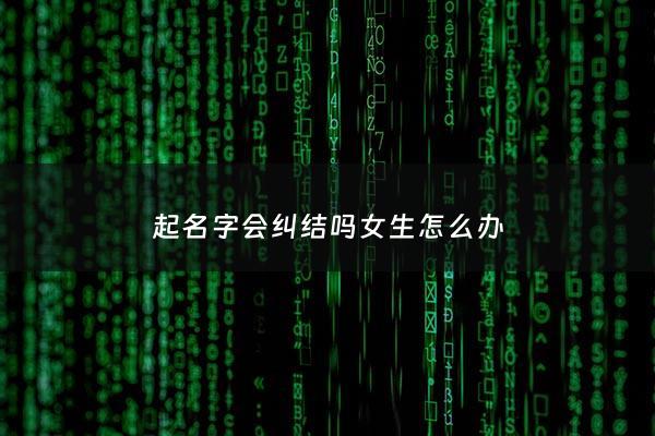 起名字会纠结吗女生怎么办 - 取名字纠结怎么办