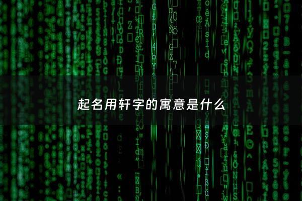 起名用轩字的寓意是什么 - 轩字取名的寓意是什么意思是什么