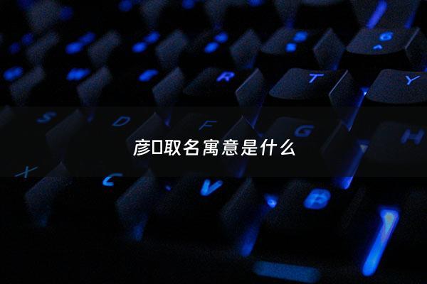 彦燊取名寓意是什么 - 彦彦的名字有何寓意