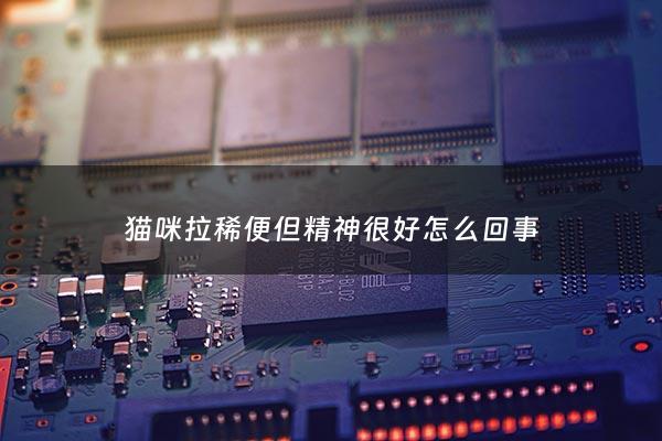 猫咪拉稀便但精神很好怎么回事 - 猫咪拉稀但是精神挺好的