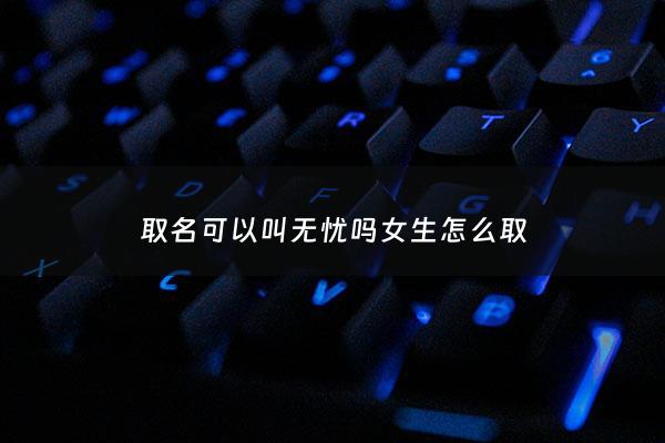 取名可以叫无忧吗女生怎么取 - 女孩叫无忧好听吗