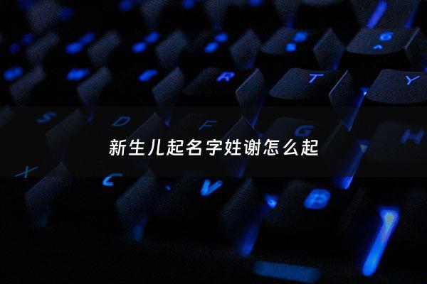 新生儿起名字姓谢怎么起 - 如何给宝宝取名字姓谢