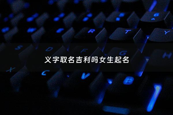 义字取名吉利吗女生起名 - 义字取名女孩名字大全