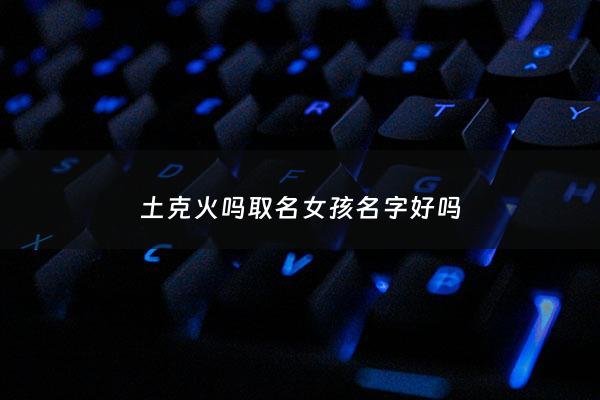 土克火吗取名女孩名字好吗 - 土克火怎么化解