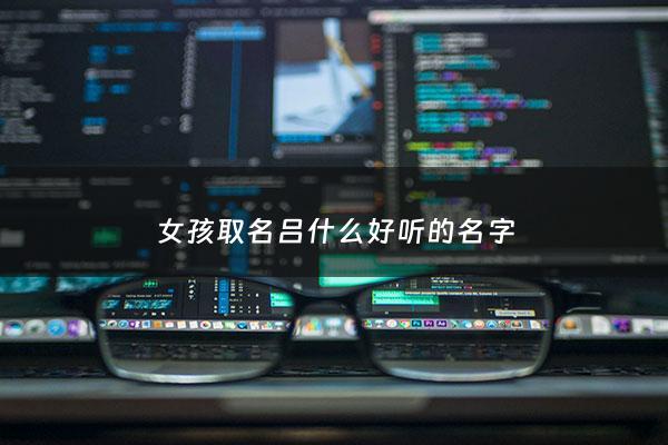 女孩取名吕什么好听的名字 - 吕女孩子名字大全