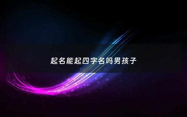 起名能起四字名吗男孩子 - 起名可以4个字吗