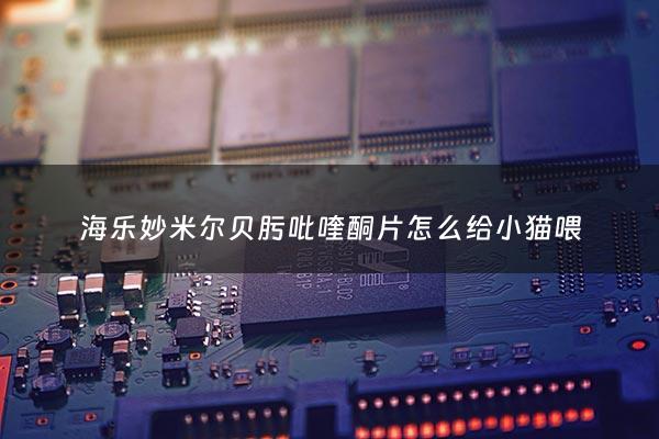 海乐妙米尔贝肟吡喹酮片怎么给小猫喂 - 海乐妙和吡喹酮哪个好