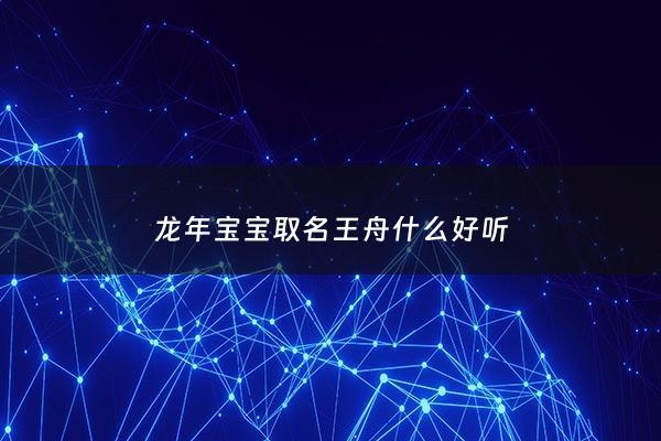 龙年宝宝取名王舟什么好听 - 王舟这个名字怎么样