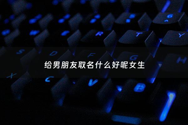 给男朋友取名什么好呢女生 - 给男朋友取个名字
