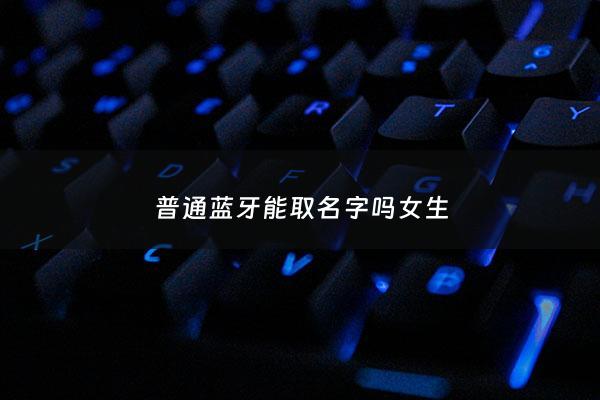 普通蓝牙能取名字吗女生 - 普通蓝牙能取名字吗女生用