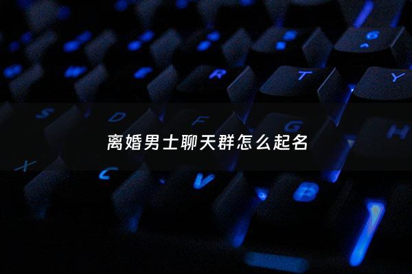 离婚男士聊天群怎么起名 - 离婚群名称大全2015