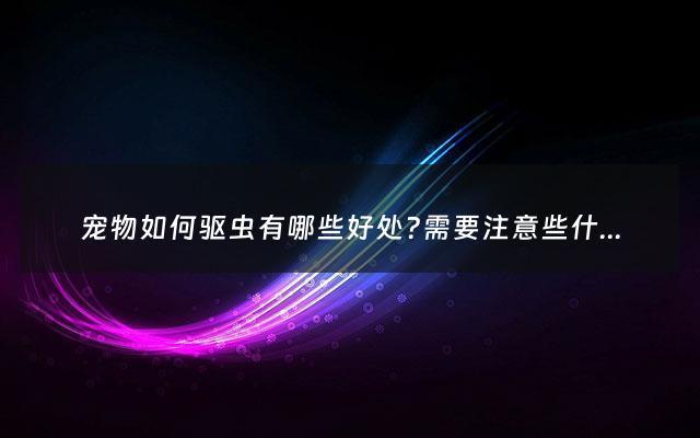 宠物如何驱虫有哪些好处?需要注意些什么? - 宠物驱虫小知识
