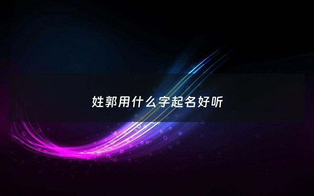 姓郭用什么字起名好听 - 姓郭取什么名字比较好