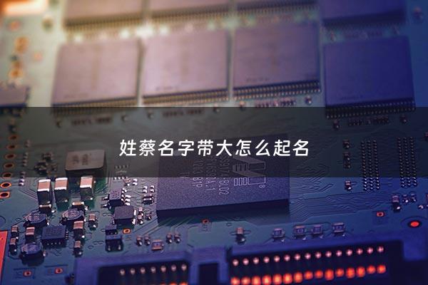 姓蔡名字带大怎么起名 - 适合蔡姓取名的字