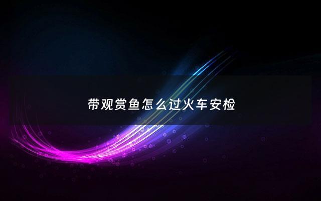 带观赏鱼怎么过火车安检 - 活体观赏鱼能带上火车吗?