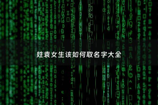 姓袁女生该如何取名字大全 - 袁姓女生好听名字